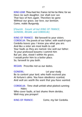 KING LEAR: Thou hast her, France: let her be thine; for we
Have no such daughter, nor shall ever see
That face of hers again. Therefore be gone
Without our grace, our love, our benison.
Come, noble Burgundy.
[Flourish. Exeunt all but KING OF FRANCE,
GONERIL, REGAN, and CORDELIA.]
KING OF FRANCE: Bid farewell to your sisters.
CORDELIA: The jewels of our father, with wash’d eyes
Cordelia leaves you: I know you what you are;
And like a sister am most loath to call
Your faults as they are named. Use well our father:
To your professed bosoms I commit him
But yet, alas, stood I within his grace,
I would prefer him to a better place.
So, farewell to you both.
REGAN: Prescribe not us our duties.
GONERIL: Let your study
Be to content your lord, who hath received you
At fortune’s alms. You have obedience scanted,
And well are worth the want that you have wanted.
CORDELIA: Time shall unfold what plaited cunning
hides:
Who cover faults, at last shame them derides.
Well may you prosper!
KING OF FRANCE: Come, my fair Cordelia.
17
 