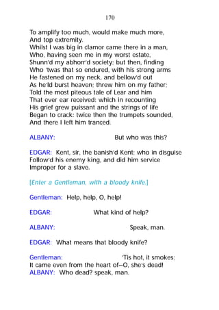 To amplify too much, would make much more,
And top extremity.
Whilst I was big in clamor came there in a man,
Who, having seen me in my worst estate,
Shunn’d my abhorr’d society; but then, finding
Who ’twas that so endured, with his strong arms
He fastened on my neck, and bellow’d out
As he’ld burst heaven; threw him on my father;
Told the most piteous tale of Lear and him
That ever ear received: which in recounting
His grief grew puissant and the strings of life
Began to crack: twice then the trumpets sounded,
And there I left him tranced.
ALBANY: But who was this?
EDGAR: Kent, sir, the banish’d Kent; who in disguise
Follow’d his enemy king, and did him service
Improper for a slave.
[Enter a Gentleman, with a bloody knife.]
Gentleman: Help, help, O, help!
EDGAR: What kind of help?
ALBANY: Speak, man.
EDGAR: What means that bloody knife?
Gentleman: ’Tis hot, it smokes;
It came even from the heart of—O, she’s dead!
ALBANY: Who dead? speak, man.
170
 
