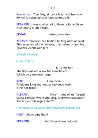 Gentleman: Your lady, sir, your lady: and her sister
By her is poisoned; she hath confess’d it.
EDMUND: I was contracted to them both: all three
Now marry in an instant.
EDGAR: Here comes Kent.
ALBANY: Produce their bodies, be they alive or dead:
This judgment of the heavens, that makes us tremble,
Touches us not with pity.
[Exit Gentleman.]
[Enter KENT.]
O, is this he?
The time will not allow the compliment
Which very manners urges.
KENT: I am come
To bid my king and master aye good night:
Is he not here?
ALBANY: Great thing of us forgot!
Speak, Edmund, where’s the king? And where’s Cordelia?
See’st thou this object, Kent?
[The bodies of GONERIL and REGAN are brought in.]
KENT: Alack, why thus?
EDMUND: Yet Edmund was beloved:
171
 