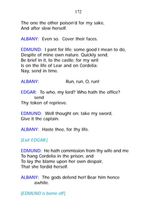 The one the other poison’d for my sake,
And after slew herself.
ALBANY: Even so. Cover their faces.
EDMUND: I pant for life: some good I mean to do,
Despite of mine own nature. Quickly send,
Be brief in it, to the castle; for my writ
Is on the life of Lear and on Cordelia:
Nay, send in time.
ALBANY: Run, run, O, run!
EDGAR: To who, my lord? Who hath the office?
send
Thy token of reprieve.
EDMUND: Well thought on: take my sword,
Give it the captain.
ALBANY: Haste thee, for thy life.
[Exit EDGAR.]
EDMUND: He hath commission from thy wife and me
To hang Cordelia in the prison, and
To lay the blame upon her own despair,
That she fordid herself.
ALBANY: The gods defend her! Bear him hence
awhile.
[EDMUND is borne off.]
172
 