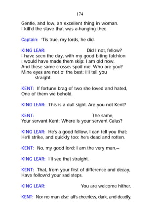 Gentle, and low, an excellent thing in woman.
I kill’d the slave that was a-hanging thee.
Captain: ’Tis true, my lords, he did.
KING LEAR: Did I not, fellow?
I have seen the day, with my good biting falchion
I would have made them skip: I am old now,
And these same crosses spoil me. Who are you?
Mine eyes are not o’ the best: I’ll tell you
straight.
KENT: If fortune brag of two she loved and hated,
One of them we behold.
KING LEAR: This is a dull sight. Are you not Kent?
KENT: The same,
Your servant Kent: Where is your servant Caius?
KING LEAR: He’s a good fellow, I can tell you that;
He’ll strike, and quickly too: he’s dead and rotten.
KENT: No, my good lord; I am the very man,—
KING LEAR: I’ll see that straight.
KENT: That, from your first of difference and decay,
Have follow’d your sad steps.
KING LEAR: You are welcome hither.
KENT: Nor no man else: all’s cheerless, dark, and deadly.
174
 