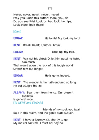 Never, never, never, never, never!
Pray you, undo this button: thank you, sir.
Do you see this? Look on her, look, her lips,
Look there, look there!
[Dies.]
EDGAR: He faints! My lord, my lord!
KENT: Break, heart; I prithee, break!
EDGAR: Look up, my lord.
KENT: Vex not his ghost: O, let him pass! he hates
him much
That would upon the rack of this tough world
Stretch him out longer.
EDGAR: He is gone, indeed.
KENT: The wonder is, he hath endured so long:
He but usurp’d his life.
ALBANY: Bear them from hence. Our present
business
Is general woe.
[To KENT and EDGAR.]
Friends of my soul, you twain
Rule in this realm, and the gored state sustain.
KENT: I have a journey, sir, shortly to go;
My master calls me, I must not say no.
176
 