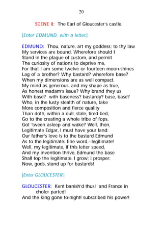 SCENE II: The Earl of Gloucester’s castle.
[Enter EDMUND, with a letter.]
EDMUND: Thou, nature, art my goddess; to thy law
My services are bound. Wherefore should I
Stand in the plague of custom, and permit
The curiosity of nations to deprive me,
For that I am some twelve or fourteen moon-shines
Lag of a brother? Why bastard? wherefore base?
When my dimensions are as well compact,
My mind as generous, and my shape as true,
As honest madam’s issue? Why brand they us
With base? with baseness? bastardy? base, base?
Who, in the lusty stealth of nature, take
More composition and fierce quality
Than doth, within a dull, stale, tired bed,
Go to the creating a whole tribe of fops,
Got ‘tween asleep and wake? Well, then,
Legitimate Edgar, I must have your land:
Our father’s love is to the bastard Edmund
As to the legitimate: fine word,—legitimate!
Well, my legitimate, if this letter speed,
And my invention thrive, Edmund the base
Shall top the legitimate. I grow; I prosper:
Now, gods, stand up for bastards!
[Enter GLOUCESTER.]
GLOUCESTER: Kent banish’d thus! and France in
choler parted!
And the king gone to-night! subscribed his power!
20
 