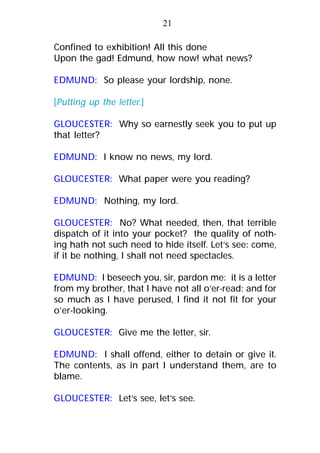 Confined to exhibition! All this done
Upon the gad! Edmund, how now! what news?
EDMUND: So please your lordship, none.
[Putting up the letter.]
GLOUCESTER: Why so earnestly seek you to put up
that letter?
EDMUND: I know no news, my lord.
GLOUCESTER: What paper were you reading?
EDMUND: Nothing, my lord.
GLOUCESTER: No? What needed, then, that terrible
dispatch of it into your pocket? the quality of noth-
ing hath not such need to hide itself. Let’s see: come,
if it be nothing, I shall not need spectacles.
EDMUND: I beseech you, sir, pardon me: it is a letter
from my brother, that I have not all o’er-read; and for
so much as I have perused, I find it not fit for your
o’er-looking.
GLOUCESTER: Give me the letter, sir.
EDMUND: I shall offend, either to detain or give it.
The contents, as in part I understand them, are to
blame.
GLOUCESTER: Let’s see, let’s see.
21
 