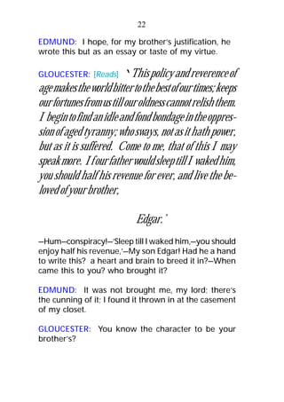 EDMUND: I hope, for my brother’s justification, he
wrote this but as an essay or taste of my virtue.
GLOUCESTER: [Reads] ‘Thispolicyandreverenceof
agemakestheworldbittertothebestofourtimes;keeps
ourfortunesfromustillouroldnesscannotrelishthem.
Ibegintofindanidleandfondbondageintheoppres-
sionofagedtyranny;whosways,notasithathpower,
but as it is suffered. Come to me, that of this I may
speakmore. IfourfatherwouldsleeptillIwakedhim,
you should half his revenue for ever, and live the be-
lovedofyourbrother,
Edgar.’
—Hum—conspiracy!—’Sleep till I waked him,—you should
enjoy half his revenue,’—My son Edgar! Had he a hand
to write this? a heart and brain to breed it in?—When
came this to you? who brought it?
EDMUND: It was not brought me, my lord; there’s
the cunning of it; I found it thrown in at the casement
of my closet.
GLOUCESTER: You know the character to be your
brother’s?
22
 