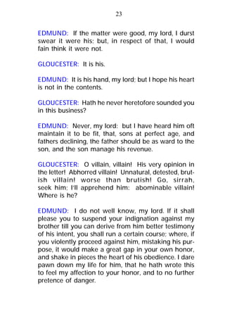 EDMUND: If the matter were good, my lord, I durst
swear it were his; but, in respect of that, I would
fain think it were not.
GLOUCESTER: It is his.
EDMUND: It is his hand, my lord; but I hope his heart
is not in the contents.
GLOUCESTER: Hath he never heretofore sounded you
in this business?
EDMUND: Never, my lord: but I have heard him oft
maintain it to be fit, that, sons at perfect age, and
fathers declining, the father should be as ward to the
son, and the son manage his revenue.
GLOUCESTER: O villain, villain! His very opinion in
the letter! Abhorred villain! Unnatural, detested, brut-
ish villain! worse than brutish! Go, sirrah,
seek him; I’ll apprehend him: abominable villain!
Where is he?
EDMUND: I do not well know, my lord. If it shall
please you to suspend your indignation against my
brother till you can derive from him better testimony
of his intent, you shall run a certain course; where, if
you violently proceed against him, mistaking his pur-
pose, it would make a great gap in your own honor,
and shake in pieces the heart of his obedience. I dare
pawn down my life for him, that he hath wrote this
to feel my affection to your honor, and to no further
pretence of danger.
23
 