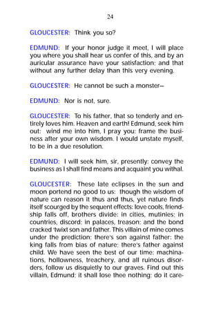 GLOUCESTER: Think you so?
EDMUND: If your honor judge it meet, I will place
you where you shall hear us confer of this, and by an
auricular assurance have your satisfaction; and that
without any further delay than this very evening.
GLOUCESTER: He cannot be such a monster—
EDMUND: Nor is not, sure.
GLOUCESTER: To his father, that so tenderly and en-
tirely loves him. Heaven and earth! Edmund, seek him
out: wind me into him, I pray you: frame the busi-
ness after your own wisdom. I would unstate myself,
to be in a due resolution.
EDMUND: I will seek him, sir, presently: convey the
business as I shall find means and acquaint you withal.
GLOUCESTER: These late eclipses in the sun and
moon portend no good to us: though the wisdom of
nature can reason it thus and thus, yet nature finds
itself scourged by the sequent effects: love cools, friend-
ship falls off, brothers divide: in cities, mutinies; in
countries, discord; in palaces, treason; and the bond
cracked ‘twixt son and father. This villain of mine comes
under the prediction; there’s son against father: the
king falls from bias of nature; there’s father against
child. We have seen the best of our time: machina-
tions, hollowness, treachery, and all ruinous disor-
ders, follow us disquietly to our graves. Find out this
villain, Edmund; it shall lose thee nothing; do it care-
24
 