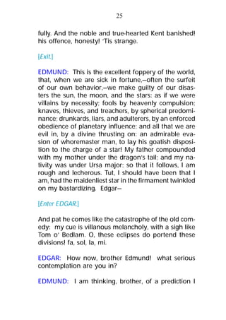 fully. And the noble and true-hearted Kent banished!
his offence, honesty! ’Tis strange.
[Exit.]
EDMUND: This is the excellent foppery of the world,
that, when we are sick in fortune,—often the surfeit
of our own behavior,—we make guilty of our disas-
ters the sun, the moon, and the stars: as if we were
villains by necessity; fools by heavenly compulsion;
knaves, thieves, and treachers, by spherical predomi-
nance; drunkards, liars, and adulterers, by an enforced
obedience of planetary influence; and all that we are
evil in, by a divine thrusting on: an admirable eva-
sion of whoremaster man, to lay his goatish disposi-
tion to the charge of a star! My father compounded
with my mother under the dragon’s tail; and my na-
tivity was under Ursa major; so that it follows, I am
rough and lecherous. Tut, I should have been that I
am, had the maidenliest star in the firmament twinkled
on my bastardizing. Edgar—
[Enter EDGAR.]
And pat he comes like the catastrophe of the old com-
edy: my cue is villanous melancholy, with a sigh like
Tom o’ Bedlam. O, these eclipses do portend these
divisions! fa, sol, la, mi.
EDGAR: How now, brother Edmund! what serious
contemplation are you in?
EDMUND: I am thinking, brother, of a prediction I
25
 