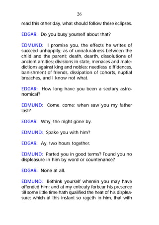 read this other day, what should follow these eclipses.
EDGAR: Do you busy yourself about that?
EDMUND: I promise you, the effects he writes of
succeed unhappily; as of unnaturalness between the
child and the parent; death, dearth, dissolutions of
ancient amities; divisions in state, menaces and male-
dictions against king and nobles; needless diffidences,
banishment of friends, dissipation of cohorts, nuptial
breaches, and I know not what.
EDGAR: How long have you been a sectary astro-
nomical?
EDMUND: Come, come; when saw you my father
last?
EDGAR: Why, the night gone by.
EDMUND: Spake you with him?
EDGAR: Ay, two hours together.
EDMUND: Parted you in good terms? Found you no
displeasure in him by word or countenance?
EDGAR: None at all.
EDMUND: Bethink yourself wherein you may have
offended him: and at my entreaty forbear his presence
till some little time hath qualified the heat of his displea-
sure; which at this instant so rageth in him, that with
26
 