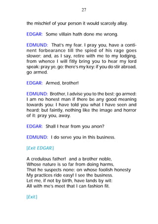 the mischief of your person it would scarcely allay.
EDGAR: Some villain hath done me wrong.
EDMUND: That’s my fear. I pray you, have a conti-
nent forbearance till the spied of his rage goes
slower; and, as I say, retire with me to my lodging,
from whence I will fitly bring you to hear my lord
speak: pray ye, go; there’s my key: if you do stir abroad,
go armed.
EDGAR: Armed, brother!
EDMUND: Brother, I advise you to the best; go armed:
I am no honest man if there be any good meaning
towards you: I have told you what I have seen and
heard; but faintly, nothing like the image and horror
of it: pray you, away.
EDGAR: Shall I hear from you anon?
EDMUND: I do serve you in this business.
[Exit EDGAR.]
A credulous father! and a brother noble,
Whose nature is so far from doing harms,
That he suspects none: on whose foolish honesty
My practices ride easy! I see the business.
Let me, if not by birth, have lands by wit:
All with me’s meet that I can fashion fit.
[Exit.]
27
 