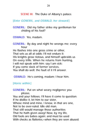 SCENE III: The Duke of Albany’s palace.
[Enter GONERIL, and OSWALD, her steward.]
GONERIL: Did my father strike my gentleman for
chiding of his fool?
OSWALD: Yes, madam.
GONERIL: By day and night he wrongs me; every
hour
He flashes into one gross crime or other,
That sets us all at odds: I’ll not endure it:
His knights grow riotous, and himself upbraids us
On every trifle. When he returns from hunting,
I will not speak with him; say I am sick:
If you come slack of former services,
You shall do well; the fault of it I’ll answer.
OSWALD: He’s coming, madam; I hear him.
[Horns within.]
GONERIL: Put on what weary negligence you
please,
You and your fellows; I’ll have it come to question:
If he dislike it, let him to our sister,
Whose mind and mine, I know, in that are one,
Not to be over-ruled. Idle old man,
That still would manage those authorities
That he hath given away! Now, by my life,
Old fools are babes again; and must be used
With checks as flatteries,—when they are seen abused.
28
 