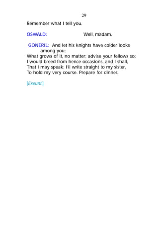 Remember what I tell you.
OSWALD: Well, madam.
GONERIL: And let his knights have colder looks
among you;
What grows of it, no matter; advise your fellows so:
I would breed from hence occasions, and I shall,
That I may speak: I’ll write straight to my sister,
To hold my very course. Prepare for dinner.
[Exeunt.]
29
 