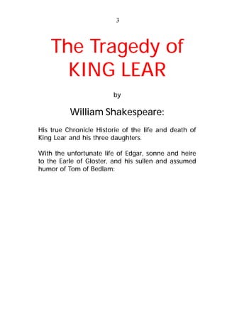 The Tragedy of
KING LEAR
by
William Shakespeare:
His true Chronicle Historie of the life and death of
King Lear and his three daughters.
With the unfortunate life of Edgar, sonne and heire
to the Earle of Gloster, and his sullen and assumed
humor of Tom of Bedlam:
3
 