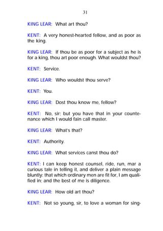 KING LEAR: What art thou?
KENT: A very honest-hearted fellow, and as poor as
the king.
KING LEAR: If thou be as poor for a subject as he is
for a king, thou art poor enough. What wouldst thou?
KENT: Service.
KING LEAR: Who wouldst thou serve?
KENT: You.
KING LEAR: Dost thou know me, fellow?
KENT: No, sir; but you have that in your counte-
nance which I would fain call master.
KING LEAR: What’s that?
KENT: Authority.
KING LEAR: What services canst thou do?
KENT: I can keep honest counsel, ride, run, mar a
curious tale in telling it, and deliver a plain message
bluntly: that which ordinary men are fit for, I am quali-
fied in; and the best of me is diligence.
KING LEAR: How old art thou?
KENT: Not so young, sir, to love a woman for sing-
31
 