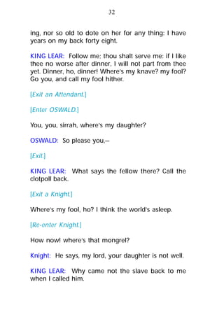 ing, nor so old to dote on her for any thing: I have
years on my back forty eight.
KING LEAR: Follow me; thou shalt serve me: if I like
thee no worse after dinner, I will not part from thee
yet. Dinner, ho, dinner! Where’s my knave? my fool?
Go you, and call my fool hither.
[Exit an Attendant.]
[Enter OSWALD.]
You, you, sirrah, where’s my daughter?
OSWALD: So please you,—
[Exit.]
KING LEAR: What says the fellow there? Call the
clotpoll back.
[Exit a Knight.]
Where’s my fool, ho? I think the world’s asleep.
[Re-enter Knight.]
How now! where’s that mongrel?
Knight: He says, my lord, your daughter is not well.
KING LEAR: Why came not the slave back to me
when I called him.
32
 