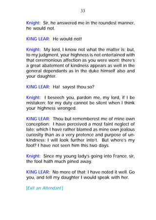 Knight: Sir, he answered me in the roundest manner,
he would not.
KING LEAR: He would not!
Knight: My lord, I know not what the matter is; but,
to my judgment, your highness is not entertained with
that ceremonious affection as you were wont; there’s
a great abatement of kindness appears as well in the
general dependants as in the duke himself also and
your daughter.
KING LEAR: Ha! sayest thou so?
Knight: I beseech you, pardon me, my lord, if I be
mistaken; for my duty cannot be silent when I think
your highness wronged.
KING LEAR: Thou but rememberest me of mine own
conception: I have perceived a most faint neglect of
late; which I have rather blamed as mine own jealous
curiosity than as a very pretence and purpose of un-
kindness: I will look further into’t. But where’s my
fool? I have not seen him this two days.
Knight: Since my young lady’s going into France, sir,
the fool hath much pined away.
KING LEAR: No more of that; I have noted it well. Go
you, and tell my daughter I would speak with her.
[Exit an Attendant.]
33
 