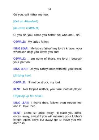 Go you, call hither my fool.
[Exit an Attendant.]
[Re-enter OSWALD.]
O, you sir, you, come you hither, sir: who am I, sir?
OSWALD: My lady’s father.
KING LEAR: ‘My lady’s father’! my lord’s knave: your
whoreson dog! you slave! you cur!
OSWALD: I am none of these, my lord; I beseech
your pardon.
KING LEAR: Do you bandy looks with me, you rascal?
[Striking him.]
OSWALD: I’ll not be struck, my lord.
KENT: Nor tripped neither, you base football player.
[Tripping up his heels.]
KING LEAR: I thank thee, fellow; thou servest me,
and I’ll love thee.
KENT: Come, sir, arise, away! I’ll teach you differ-
ences: away, away! if you will measure your lubber’s
length again, tarry: but away! go to; have you wis-
dom? so.
34
 