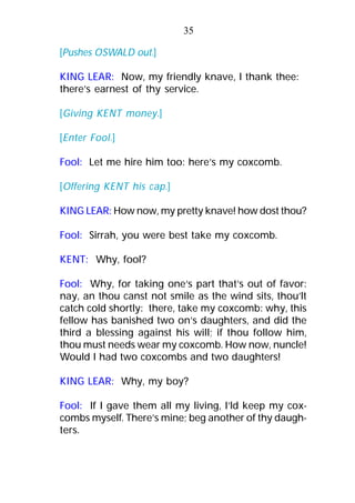 [Pushes OSWALD out.]
KING LEAR: Now, my friendly knave, I thank thee:
there’s earnest of thy service.
[Giving KENT money.]
[Enter Fool.]
Fool: Let me hire him too: here’s my coxcomb.
[Offering KENT his cap.]
KING LEAR: How now, my pretty knave! how dost thou?
Fool: Sirrah, you were best take my coxcomb.
KENT: Why, fool?
Fool: Why, for taking one’s part that’s out of favor:
nay, an thou canst not smile as the wind sits, thou’lt
catch cold shortly: there, take my coxcomb: why, this
fellow has banished two on’s daughters, and did the
third a blessing against his will; if thou follow him,
thou must needs wear my coxcomb. How now, nuncle!
Would I had two coxcombs and two daughters!
KING LEAR: Why, my boy?
Fool: If I gave them all my living, I’ld keep my cox-
combs myself. There’s mine; beg another of thy daugh-
ters.
35
 