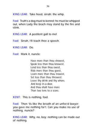 KING LEAR: Take heed, sirrah; the whip.
Fool: Truth’s a dog must to kennel; he must be whipped
out, when Lady the brach may stand by the fire and
stink.
KING LEAR: A pestilent gall to me!
Fool: Sirrah, I’ll teach thee a speech.
KING LEAR: Do.
Fool: Mark it, nuncle:
Have more than thou showest,
Speak less than thou knowest,
Lend less than thou owest,
Ride more than thou goest,
Learn more than thou trowest,
Set less than thou throwest;
Leave thy drink and thy whore,
And keep in-a-door,
And thou shalt have more
Than two tens to a score.
KENT: This is nothing, fool.
Fool: Then ’tis like the breath of an unfee’d lawyer;
you gave me nothing for’t. Can you make no use of
nothing, nuncle?
KING LEAR: Why, no, boy; nothing can be made out
of nothing.
36
 