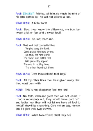 Fool: [To KENT] Prithee, tell him, so much the rent of
his land comes to: he will not believe a fool.
KING LEAR: A bitter fool!
Fool: Dost thou know the difference, my boy, be-
tween a bitter fool and a sweet fool?
KING LEAR: No, lad; teach me.
Fool: That lord that counsell’d thee
To give away thy land,
Come place him here by me,
Do thou for him stand:
The sweet and bitter fool
Will presently appear;
The one in motley here,
The other found out there.
KING LEAR: Dost thou call me fool, boy?
Fool: All thy other titles thou hast given away; that
thou wast born with.
KENT: This is not altogether fool, my lord.
Fool: No, faith, lords and great men will not let me; if
I had a monopoly out, they would have part on’t:
and ladies too, they will not let me have all fool to
myself; they’ll be snatching. Give me an egg, nuncle,
and I’ll give thee two crowns.
KING LEAR: What two crowns shall they be?
37
 