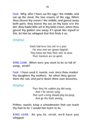 Fool: Why, after I have cut the egg i’ the middle, and
eat up the meat, the two crowns of the egg. When
thou clovest thy crown i’ the middle, and gavest away
both parts, thou borest thy ass on thy back o’er the
dirt: thou hadst little wit in thy bald crown, when thou
gavest thy golden one away. If I speak like myself in
this, let him be whipped that first finds it so.
[Singing.]
Fools had ne’er less wit in a year;
For wise men are grown foppish,
They know not how their wits to wear,
Their manners are so apish.
KING LEAR: When were you wont to be so full of
songs, sirrah?
Fool: I have used it, nuncle, ever since thou madest
thy daughters thy mothers: for when thou gavest
them the rod, and put’st down thine own breeches,
[Singing.]
Then they for sudden joy did weep,
And I for sorrow sung,
That such a king should play bo-peep,
And go the fools among.
Prithee, nuncle, keep a schoolmaster that can teach
thy fool to lie: I would fain learn to lie.
KING LEAR: An you lie, sirrah, we’ll have you
whipped.
38
 