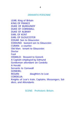 DRAMATIS PERSONAE
LEAR, King of Britain
KING OF FRANCE
DUKE OF BURGUNDY
DUKE OF CORNWALL
DUKE OF ALBANY
EARL OF KENT
EARL OF GLOUCESTER
EDGAR: Son to Gloucester.
EDMUND: bastard son to Gloucester.
CURAN: a courtier.
Old Man: tenant to Gloucester.
Doctor
Fool
OSWALD: Steward to Goneril.
A Captain employed by Edmund
Gentleman attendant on Cordelia
A Herald
Servants to Cornwall
GONERIL:
REGAN: daughters to Lear.
CORDELIA:
Knights of Lear’s train, Captains, Messengers, Sol-
diers, and Attendants
SCENE: Prehistoric Britain.
4
 
