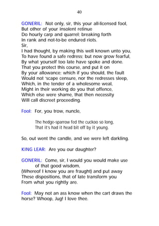 GONERIL: Not only, sir, this your all-licensed fool,
But other of your insolent retinue
Do hourly carp and quarrel; breaking forth
In rank and not-to-be endured riots.
Sir,
I had thought, by making this well known unto you,
To have found a safe redress; but now grow fearful,
By what yourself too late have spoke and done.
That you protect this course, and put it on
By your allowance; which if you should, the fault
Would not ‘scape censure, nor the redresses sleep,
Which, in the tender of a wholesome weal,
Might in their working do you that offence,
Which else were shame, that then necessity
Will call discreet proceeding.
Fool: For, you trow, nuncle,
The hedge-sparrow fed the cuckoo so long,
That it’s had it head bit off by it young.
So, out went the candle, and we were left darkling.
KING LEAR: Are you our daughter?
GONERIL: Come, sir, I would you would make use
of that good wisdom,
(Whereof I know you are fraught) and put away
These dispositions, that of late transform you
From what you rightly are.
Fool: May not an ass know when the cart draws the
horse? Whoop, Jug! I love thee.
40
 
