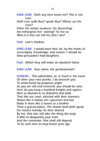 KING LEAR: Doth any here know me? This is not
Lear:
Doth Lear walk thus? speak thus? Where are his
eyes?
Either his notion weakens, his discernings
Are lethargied—Ha! waking? ’tis not so.
Who is it that can tell me who I am?
Fool: Lear’s shadow.
KING LEAR: I would learn that; for, by the marks of
sovereignty, knowledge, and reason, I should be
false persuaded I had daughters.
Fool: Which they will make an obedient father.
KING LEAR: Your name, fair gentlewoman?
GONERIL: This admiration, sir, is much o’ the savor
Of other your new pranks. I do beseech you
To understand my purposes aright:
As you are old and reverend, you should be wise.
Here do you keep a hundred knights and squires;
Men so disorder’d, so debosh’d and bold,
That this our court, infected with their manners,
Shows like a riotous inn: epicurism and lust
Make it more like a tavern or a brothel
Than a graced palace. The shame itself doth speak
For instant remedy: be then desired
By her, that else will take the thing she begs,
A little to disquantity your train;
And the remainder, that shall still depend,
To be such men as may besort your age,
41
 
