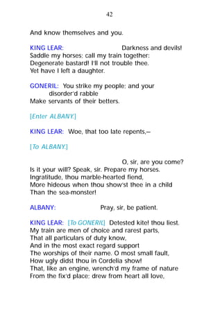 And know themselves and you.
KING LEAR: Darkness and devils!
Saddle my horses; call my train together:
Degenerate bastard! I’ll not trouble thee.
Yet have I left a daughter.
GONERIL: You strike my people; and your
disorder’d rabble
Make servants of their betters.
[Enter ALBANY.]
KING LEAR: Woe, that too late repents,—
[To ALBANY.]
O, sir, are you come?
Is it your will? Speak, sir. Prepare my horses.
Ingratitude, thou marble-hearted fiend,
More hideous when thou show’st thee in a child
Than the sea-monster!
ALBANY: Pray, sir, be patient.
KING LEAR: [To GONERIL] Detested kite! thou liest.
My train are men of choice and rarest parts,
That all particulars of duty know,
And in the most exact regard support
The worships of their name. O most small fault,
How ugly didst thou in Cordelia show!
That, like an engine, wrench’d my frame of nature
From the fix’d place; drew from heart all love,
42
 