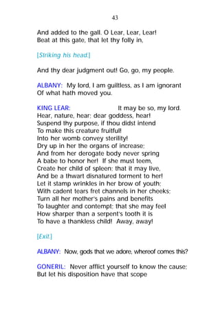 And added to the gall. O Lear, Lear, Lear!
Beat at this gate, that let thy folly in,
[Striking his head.]
And thy dear judgment out! Go, go, my people.
ALBANY: My lord, I am guiltless, as I am ignorant
Of what hath moved you.
KING LEAR: It may be so, my lord.
Hear, nature, hear; dear goddess, hear!
Suspend thy purpose, if thou didst intend
To make this creature fruitful!
Into her womb convey sterility!
Dry up in her the organs of increase;
And from her derogate body never spring
A babe to honor her! If she must teem,
Create her child of spleen; that it may live,
And be a thwart disnatured torment to her!
Let it stamp wrinkles in her brow of youth;
With cadent tears fret channels in her cheeks;
Turn all her mother’s pains and benefits
To laughter and contempt; that she may feel
How sharper than a serpent’s tooth it is
To have a thankless child! Away, away!
[Exit.]
ALBANY: Now, gods that we adore, whereof comes this?
GONERIL: Never afflict yourself to know the cause;
But let his disposition have that scope
43
 