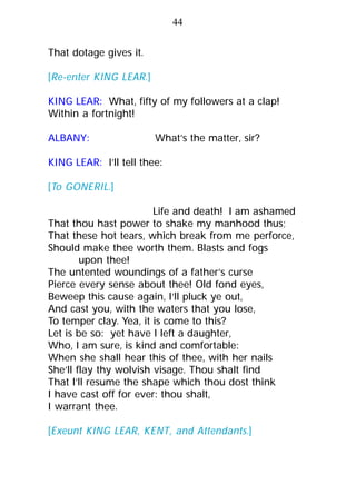 That dotage gives it.
[Re-enter KING LEAR.]
KING LEAR: What, fifty of my followers at a clap!
Within a fortnight!
ALBANY: What’s the matter, sir?
KING LEAR: I’ll tell thee:
[To GONERIL.]
Life and death! I am ashamed
That thou hast power to shake my manhood thus;
That these hot tears, which break from me perforce,
Should make thee worth them. Blasts and fogs
upon thee!
The untented woundings of a father’s curse
Pierce every sense about thee! Old fond eyes,
Beweep this cause again, I’ll pluck ye out,
And cast you, with the waters that you lose,
To temper clay. Yea, it is come to this?
Let is be so: yet have I left a daughter,
Who, I am sure, is kind and comfortable:
When she shall hear this of thee, with her nails
She’ll flay thy wolvish visage. Thou shalt find
That I’ll resume the shape which thou dost think
I have cast off for ever: thou shalt,
I warrant thee.
[Exeunt KING LEAR, KENT, and Attendants.]
44
 
