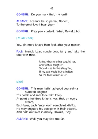 GONERIL: Do you mark that, my lord?
ALBANY: I cannot be so partial, Goneril,
To the great love I bear you,—
GONERIL: Pray you, content. What, Oswald, ho!
[To the Fool.]
You, sir, more knave than fool, after your master.
Fool: Nuncle Lear, nuncle Lear, tarry and take the
fool with thee.
A fox, when one has caught her,
And such a daughter,
Should sure to the slaughter,
If my cap would buy a halter:
So the fool follows after.
[Exit.]
GONERIL: This man hath had good counsel:—a
hundred knights!
’Tis politic and safe to let him keep
At point a hundred knights: yes, that, on every
dream,
Each buzz, each fancy, each complaint, dislike,
He may enguard his dotage with their powers,
And hold our lives in mercy. Oswald, I say!
ALBANY: Well, you may fear too far.
45
 