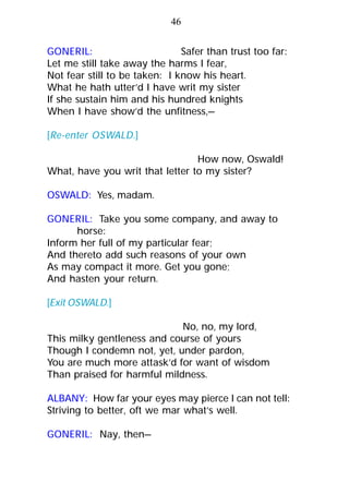 GONERIL: Safer than trust too far:
Let me still take away the harms I fear,
Not fear still to be taken: I know his heart.
What he hath utter’d I have writ my sister
If she sustain him and his hundred knights
When I have show’d the unfitness,—
[Re-enter OSWALD.]
How now, Oswald!
What, have you writ that letter to my sister?
OSWALD: Yes, madam.
GONERIL: Take you some company, and away to
horse:
Inform her full of my particular fear;
And thereto add such reasons of your own
As may compact it more. Get you gone;
And hasten your return.
[Exit OSWALD.]
No, no, my lord,
This milky gentleness and course of yours
Though I condemn not, yet, under pardon,
You are much more attask’d for want of wisdom
Than praised for harmful mildness.
ALBANY: How far your eyes may pierce I can not tell:
Striving to better, oft we mar what’s well.
GONERIL: Nay, then—
46
 