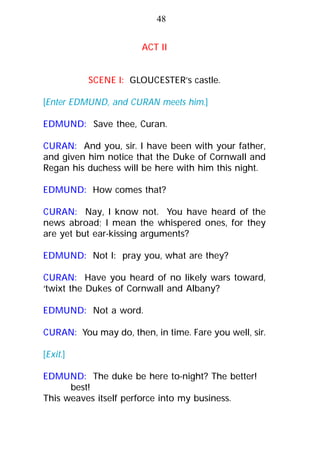 ACT II
SCENE I: GLOUCESTER’s castle.
[Enter EDMUND, and CURAN meets him.]
EDMUND: Save thee, Curan.
CURAN: And you, sir. I have been with your father,
and given him notice that the Duke of Cornwall and
Regan his duchess will be here with him this night.
EDMUND: How comes that?
CURAN: Nay, I know not. You have heard of the
news abroad; I mean the whispered ones, for they
are yet but ear-kissing arguments?
EDMUND: Not I: pray you, what are they?
CURAN: Have you heard of no likely wars toward,
‘twixt the Dukes of Cornwall and Albany?
EDMUND: Not a word.
CURAN: You may do, then, in time. Fare you well, sir.
[Exit.]
EDMUND: The duke be here to-night? The better!
best!
This weaves itself perforce into my business.
48
 