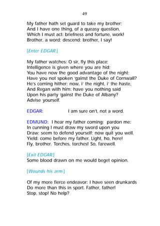 My father hath set guard to take my brother;
And I have one thing, of a queasy question,
Which I must act: briefness and fortune, work!
Brother, a word; descend: brother, I say!
[Enter EDGAR.]
My father watches: O sir, fly this place;
Intelligence is given where you are hid;
You have now the good advantage of the night:
Have you not spoken ‘gainst the Duke of Cornwall?
He’s coming hither: now, i’ the night, i’ the haste,
And Regan with him: have you nothing said
Upon his party ‘gainst the Duke of Albany?
Advise yourself.
EDGAR: I am sure on’t, not a word.
EDMUND: I hear my father coming: pardon me:
In cunning I must draw my sword upon you
Draw; seem to defend yourself; now quit you well.
Yield: come before my father. Light, ho, here!
Fly, brother. Torches, torches! So, farewell.
[Exit EDGAR.]
Some blood drawn on me would beget opinion.
[Wounds his arm.]
Of my more fierce endeavor: I have seen drunkards
Do more than this in sport. Father, father!
Stop, stop! No help?
49
 