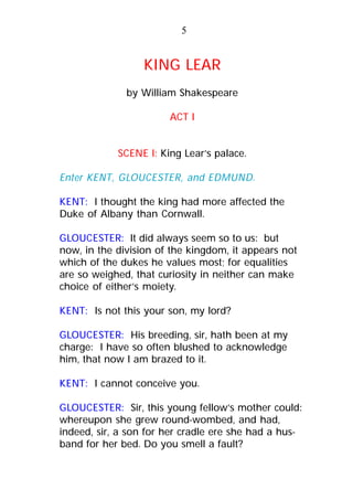 KING LEAR
by William Shakespeare
ACT I
SCENE I: King Lear’s palace.
Enter KENT, GLOUCESTER, and EDMUND.
KENT: I thought the king had more affected the
Duke of Albany than Cornwall.
GLOUCESTER: It did always seem so to us: but
now, in the division of the kingdom, it appears not
which of the dukes he values most; for equalities
are so weighed, that curiosity in neither can make
choice of either’s moiety.
KENT: Is not this your son, my lord?
GLOUCESTER: His breeding, sir, hath been at my
charge: I have so often blushed to acknowledge
him, that now I am brazed to it.
KENT: I cannot conceive you.
GLOUCESTER: Sir, this young fellow’s mother could:
whereupon she grew round-wombed, and had,
indeed, sir, a son for her cradle ere she had a hus-
band for her bed. Do you smell a fault?
5
 