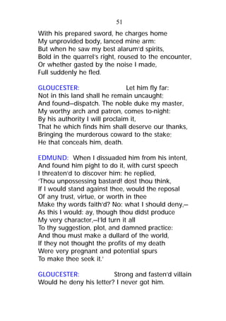 With his prepared sword, he charges home
My unprovided body, lanced mine arm:
But when he saw my best alarum’d spirits,
Bold in the quarrel’s right, roused to the encounter,
Or whether gasted by the noise I made,
Full suddenly he fled.
GLOUCESTER: Let him fly far:
Not in this land shall he remain uncaught;
And found—dispatch. The noble duke my master,
My worthy arch and patron, comes to-night:
By his authority I will proclaim it,
That he which finds him shall deserve our thanks,
Bringing the murderous coward to the stake;
He that conceals him, death.
EDMUND: When I dissuaded him from his intent,
And found him pight to do it, with curst speech
I threaten’d to discover him: he replied,
‘Thou unpossessing bastard! dost thou think,
If I would stand against thee, would the reposal
Of any trust, virtue, or worth in thee
Make thy words faith’d? No: what I should deny,—
As this I would: ay, though thou didst produce
My very character,—I’ld turn it all
To thy suggestion, plot, and damned practice:
And thou must make a dullard of the world,
If they not thought the profits of my death
Were very pregnant and potential spurs
To make thee seek it.’
GLOUCESTER: Strong and fasten’d villain
Would he deny his letter? I never got him.
51
 