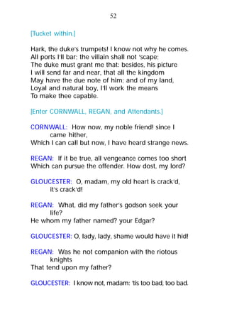 [Tucket within.]
Hark, the duke’s trumpets! I know not why he comes.
All ports I’ll bar; the villain shall not ‘scape;
The duke must grant me that: besides, his picture
I will send far and near, that all the kingdom
May have the due note of him; and of my land,
Loyal and natural boy, I’ll work the means
To make thee capable.
[Enter CORNWALL, REGAN, and Attendants.]
CORNWALL: How now, my noble friend! since I
came hither,
Which I can call but now, I have heard strange news.
REGAN: If it be true, all vengeance comes too short
Which can pursue the offender. How dost, my lord?
GLOUCESTER: O, madam, my old heart is crack’d,
it’s crack’d!
REGAN: What, did my father’s godson seek your
life?
He whom my father named? your Edgar?
GLOUCESTER: O, lady, lady, shame would have it hid!
REGAN: Was he not companion with the riotous
knights
That tend upon my father?
GLOUCESTER: I know not, madam: ’tis too bad, too bad.
52
 