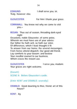 EDMUND: I shall serve you, sir,
Truly, however else.
GLOUCESTER: For him I thank your grace.
CORNWALL: You know not why we came to visit
you,—
REGAN: Thus out of season, threading dark-eyed
night
Occasions, noble Gloucester, of some poise,
Wherein we must have use of your advice:
Our father he hath writ, so hath our sister,
Of differences, which I least thought it fit
To answer from our home; the several messengers
From hence attend dispatch. Our good old friend,
Lay comforts to your bosom; and bestow
Your needful counsel to our business,
Which craves the instant use.
GLOUCESTER: I serve you, madam:
Your graces are right welcome.
[Exeunt.]
SCENE II: Before Gloucester’s castle.
[Enter KENT and OSWALD, severally.]
OSWALD: Good dawning to thee, friend: art of this
house?
KENT: Ay.
54
 