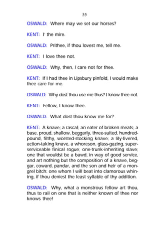 OSWALD: Where may we set our horses?
KENT: I’ the mire.
OSWALD: Prithee, if thou lovest me, tell me.
KENT: I love thee not.
OSWALD: Why, then, I care not for thee.
KENT: If I had thee in Lipsbury pinfold, I would make
thee care for me.
OSWALD: Why dost thou use me thus? I know thee not.
KENT: Fellow, I know thee.
OSWALD: What dost thou know me for?
KENT: A knave; a rascal; an eater of broken meats; a
base, proud, shallow, beggarly, three-suited, hundred-
pound, filthy, worsted-stocking knave; a lily-livered,
action-taking knave, a whoreson, glass-gazing, super-
serviceable finical rogue; one-trunk-inheriting slave;
one that wouldst be a bawd, in way of good service,
and art nothing but the composition of a knave, beg-
gar, coward, pandar, and the son and heir of a mon-
grel bitch: one whom I will beat into clamorous whin-
ing, if thou deniest the least syllable of thy addition.
OSWALD: Why, what a monstrous fellow art thou,
thus to rail on one that is neither known of thee nor
knows thee!
55
 