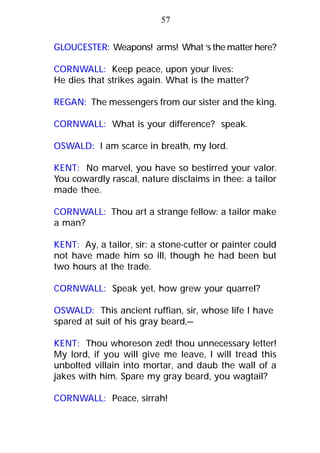 GLOUCESTER: Weapons! arms! What ‘s the matter here?
CORNWALL: Keep peace, upon your lives:
He dies that strikes again. What is the matter?
REGAN: The messengers from our sister and the king.
CORNWALL: What is your difference? speak.
OSWALD: I am scarce in breath, my lord.
KENT: No marvel, you have so bestirred your valor.
You cowardly rascal, nature disclaims in thee: a tailor
made thee.
CORNWALL: Thou art a strange fellow: a tailor make
a man?
KENT: Ay, a tailor, sir: a stone-cutter or painter could
not have made him so ill, though he had been but
two hours at the trade.
CORNWALL: Speak yet, how grew your quarrel?
OSWALD: This ancient ruffian, sir, whose life I have
spared at suit of his gray beard,—
KENT: Thou whoreson zed! thou unnecessary letter!
My lord, if you will give me leave, I will tread this
unbolted villain into mortar, and daub the wall of a
jakes with him. Spare my gray beard, you wagtail?
CORNWALL: Peace, sirrah!
57
 