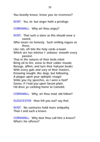 You beastly knave, know you no reverence?
KENT: Yes, sir; but anger hath a privilege.
CORNWALL: Why art thou angry?
KENT: That such a slave as this should wear a
sword,
Who wears no honesty. Such smiling rogues as
these,
Like rats, oft bite the holy cords a-twain
Which are too intrinse t’ unloose; smooth every
passion
That in the natures of their lords rebel;
Bring oil to fire, snow to their colder moods;
Renege, affirm, and turn their halcyon beaks
With every gale and vary of their masters,
Knowing nought, like dogs, but following.
A plague upon your epileptic visage!
Smile you my speeches, as I were a fool?
Goose, if I had you upon Sarum plain,
I’ld drive ye cackling home to Camelot.
CORNWALL: Why, art thou mad, old fellow?
GLOUCESTER: How fell you out? say that.
KENT: No contraries hold more antipathy
Than I and such a knave.
CORNWALL: Why dost thou call him a knave?
What’s his offence?
58
 