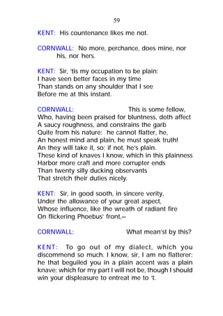 KENT: His countenance likes me not.
CORNWALL: No more, perchance, does mine, nor
his, nor hers.
KENT: Sir, ’tis my occupation to be plain:
I have seen better faces in my time
Than stands on any shoulder that I see
Before me at this instant.
CORNWALL: This is some fellow,
Who, having been praised for bluntness, doth affect
A saucy roughness, and constrains the garb
Quite from his nature: he cannot flatter, he,
An honest mind and plain, he must speak truth!
An they will take it, so; if not, he’s plain.
These kind of knaves I know, which in this plainness
Harbor more craft and more corrupter ends
Than twenty silly ducking observants
That stretch their duties nicely.
KENT: Sir, in good sooth, in sincere verity,
Under the allowance of your great aspect,
Whose influence, like the wreath of radiant fire
On flickering Phoebus’ front,—
CORNWALL: What mean’st by this?
KENT: To go out of my dialect, which you
discommend so much. I know, sir, I am no flatterer:
he that beguiled you in a plain accent was a plain
knave; which for my part I will not be, though I should
win your displeasure to entreat me to ‘t.
59
 