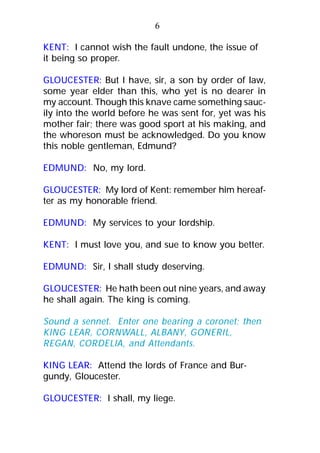KENT: I cannot wish the fault undone, the issue of
it being so proper.
GLOUCESTER: But I have, sir, a son by order of law,
some year elder than this, who yet is no dearer in
my account. Though this knave came something sauc-
ily into the world before he was sent for, yet was his
mother fair; there was good sport at his making, and
the whoreson must be acknowledged. Do you know
this noble gentleman, Edmund?
EDMUND: No, my lord.
GLOUCESTER: My lord of Kent: remember him hereaf-
ter as my honorable friend.
EDMUND: My services to your lordship.
KENT: I must love you, and sue to know you better.
EDMUND: Sir, I shall study deserving.
GLOUCESTER: He hath been out nine years, and away
he shall again. The king is coming.
Sound a sennet. Enter one bearing a coronet; then
KING LEAR, CORNWALL, ALBANY, GONERIL,
REGAN, CORDELIA, and Attendants.
KING LEAR: Attend the lords of France and Bur-
gundy, Gloucester.
GLOUCESTER: I shall, my liege.
6
 