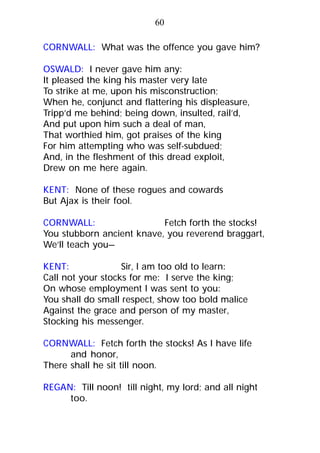 CORNWALL: What was the offence you gave him?
OSWALD: I never gave him any:
It pleased the king his master very late
To strike at me, upon his misconstruction;
When he, conjunct and flattering his displeasure,
Tripp’d me behind; being down, insulted, rail’d,
And put upon him such a deal of man,
That worthied him, got praises of the king
For him attempting who was self-subdued;
And, in the fleshment of this dread exploit,
Drew on me here again.
KENT: None of these rogues and cowards
But Ajax is their fool.
CORNWALL: Fetch forth the stocks!
You stubborn ancient knave, you reverend braggart,
We’ll teach you—
KENT: Sir, I am too old to learn:
Call not your stocks for me: I serve the king;
On whose employment I was sent to you:
You shall do small respect, show too bold malice
Against the grace and person of my master,
Stocking his messenger.
CORNWALL: Fetch forth the stocks! As I have life
and honor,
There shall he sit till noon.
REGAN: Till noon! till night, my lord; and all night
too.
60
 