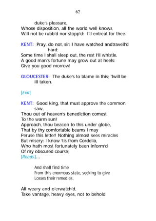 duke’s pleasure,
Whose disposition, all the world well knows,
Will not be rubb’d nor stopp’d: I’ll entreat for thee.
KENT: Pray, do not, sir: I have watched andtravell’d
hard;
Some time I shall sleep out, the rest I’ll whistle.
A good man’s fortune may grow out at heels:
Give you good morrow!
GLOUCESTER: The duke’s to blame in this; ‘twill be
ill taken.
[Exit.]
KENT: Good king, that must approve the common
saw,
Thou out of heaven’s benediction comest
To the warm sun!
Approach, thou beacon to this under globe,
That by thy comfortable beams I may
Peruse this letter! Nothing almost sees miracles
But misery: I know ’tis from Cordelia,
Who hath most fortunately been inform’d
Of my obscured course;
[Reads.]…
And shall find time
From this enormous state, seeking to give
Losses their remedies.
All weary and o’erwatch’d,
Take vantage, heavy eyes, not to behold
62
 
