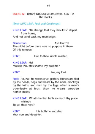 SCENE IV: Before GLOUCESTER’s castle. KENT in
the stocks.
[Enter KING LEAR, Fool, and Gentleman.]
KING LEAR: ’Tis strange that they should so depart
from home,
And not send back my messenger.
Gentleman: As I learn’d,
The night before there was no purpose in them
Of this remove.
KENT: Hail to thee, noble master!
KING LEAR: Ha!
Makest thou this shame thy pastime?
KENT: No, my lord.
Fool: Ha, ha! he wears cruel garters. Horses are tied
by the heads, dogs and bears by the neck, monkeys
by the loins, and men by the legs: when a man’s
over-lusty at legs, then he wears wooden
nether-stocks.
KING LEAR: What’s he that hath so much thy place
mistook
To set thee here?
KENT: It is both he and she;
Your son and daughter.
64
 