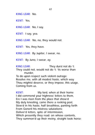 KING LEAR: No.
KENT: Yes.
KING LEAR: No, I say.
KENT: I say, yea.
KING LEAR: No, no, they would not.
KENT: Yes, they have.
KING LEAR: By Jupiter, I swear, no.
KENT: By Juno, I swear, ay.
KING LEAR: They durst not do ‘t;
They could not, would not do ‘t; ’tis worse than
murder,
To do upon respect such violent outrage:
Resolve me, with all modest haste, which way
Thou mightst deserve, or they impose, this usage,
Coming from us.
KENT: My lord, when at their home
I did commend your highness’ letters to them,
Ere I was risen from the place that show’d
My duty kneeling, came there a reeking post,
Stew’d in his haste, half breathless, panting forth
From Goneril his mistress salutations;
Deliver’d letters, spite of intermission,
Which presently they read: on whose contents,
They summon’d up their meiny, straight took horse;
65
 