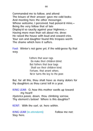 Commanded me to follow, and attend
The leisure of their answer; gave me cold looks:
And meeting here the other messenger,
Whose welcome, I perceived, had poison’d mine,—
Being the very fellow that of late
Display’d so saucily against your highness,—
Having more man than wit about me, drew:
He raised the house with loud and coward cries.
Your son and daughter found this trespass worth
The shame which here it suffers.
Fool: Winter’s not gone yet, if the wild-geese fly that
way.
Fathers that wear rags
Do make their children blind;
But fathers that bear bags
Shall see their children kind.
Fortune, that arrant whore,
Ne’er turns the key to the poor.
But, for all this, thou shalt have as many dolors for
thy daughters as thou canst tell in a year.
KING LEAR: O, how this mother swells up toward
my heart!
Hysterica passio, down, thou climbing sorrow,
Thy element’s below! Where is this daughter?
KENT: With the earl, sir, here within.
KING LEAR [to attendants]: Follow me not;
Stay here.
66
 