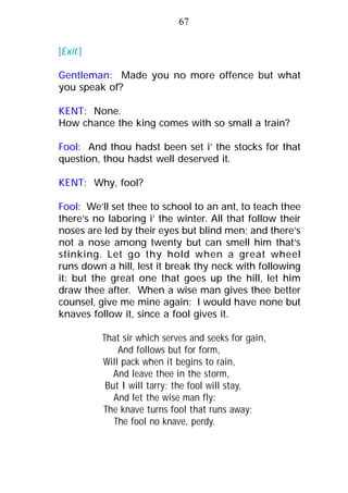 [Exit.]
Gentleman: Made you no more offence but what
you speak of?
KENT: None.
How chance the king comes with so small a train?
Fool: And thou hadst been set i’ the stocks for that
question, thou hadst well deserved it.
KENT: Why, fool?
Fool: We’ll set thee to school to an ant, to teach thee
there’s no laboring i’ the winter. All that follow their
noses are led by their eyes but blind men; and there’s
not a nose among twenty but can smell him that’s
stinking. Let go thy hold when a great wheel
runs down a hill, lest it break thy neck with following
it: but the great one that goes up the hill, let him
draw thee after. When a wise man gives thee better
counsel, give me mine again: I would have none but
knaves follow it, since a fool gives it.
That sir which serves and seeks for gain,
And follows but for form,
Will pack when it begins to rain,
And leave thee in the storm,
But I will tarry; the fool will stay,
And let the wise man fly:
The knave turns fool that runs away;
The fool no knave, perdy.
67
 